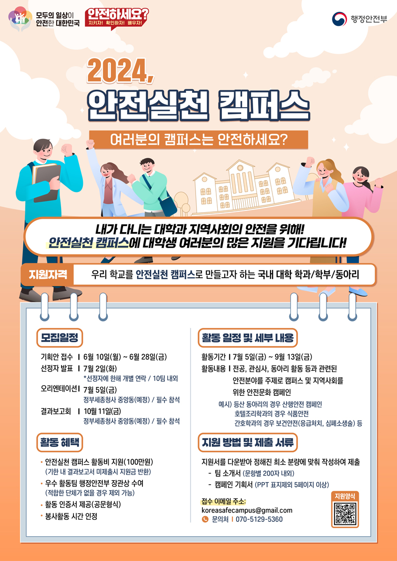 모두의 일상이 안전한 대한민국
안전하세요 지키자 확인하자 배우자
2024 안전실천 캠퍼스
여러분의 캠퍼스는 안전하세요
내가 다니는 대학과 지역사회의 안전을 위해
안전실천 캠퍼스에 대학생 여러분의 많은 지원을 기다립니다
지원자격 우리 학교를 안전실천 캠퍼스로 만들고자 하는 국내 대학 학과, 학부, 동아리
모집일정
기획안 접수 6월10일(월)-6월28일(금)
선정자발표 7월2일(화) 선정자에 한해 개별 연락 10팀 내외
오리엔테이션 7월5일(금) 정부세종청사 중앙동(예정) 필수 참석
결과보고회 10월11일(금) 정부세종청사 중앙동(예정) 필수 참석
활동혜택
안전실천 캠퍼스 활동비 지원(100만원)(기한 내 결과보고서 미제출시 지원금 반환)
우수 활동팀 행정안전부 장관상 수여 (적합한 단체가 없을 경우 제외 가능)
활동 인증서 제공(공문형식)
봉사활동 시간 인정
활동 일정 및 세부 내용
활동기간 7월5일(금)-9월13일(금)
활동내용 전공, 관심사, 동아리 활동 등과 관련된 안전분야를 주제로 캠퍼스 및 지역사회를 위한 안전문화 캠페인
예시) 등산 동아리의 경우 산행안전 캠페인 호텔조리학과의 경우 식품안전 간호학과의 경우 보건안전(응급처치, 심폐소생술) 등
지원 방법 및 제출 서류
지원서를 다운받아 정해진 최소 분량에 맞춰 작성하여 제출
-팀 소개서(문항별 200자 내외)
-캠페인 기획서(PPT표지제외 5페이지 이상)
접수 이메일 주소 koreasafecampus골뱅이gmail.com 문의처 070-5129-5360