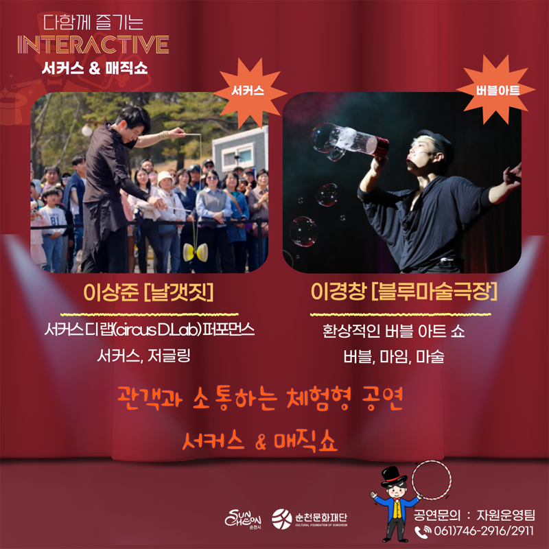 다함께 즐기는 INTERA CTIVE 서커스 앤 매직쇼
이상준 (날갯짓) 서커스디랩(circus D.Lab)퍼포먼스
서커스, 저글링
이경창 (블루마술극장) 환상적인 버블 아트 쇼
버블, 마임, 마술
관객과 소통하는 체험형 공연
서커스 앤 매직쇼
공연문의 자원운영팀 061)746-2916, 2911