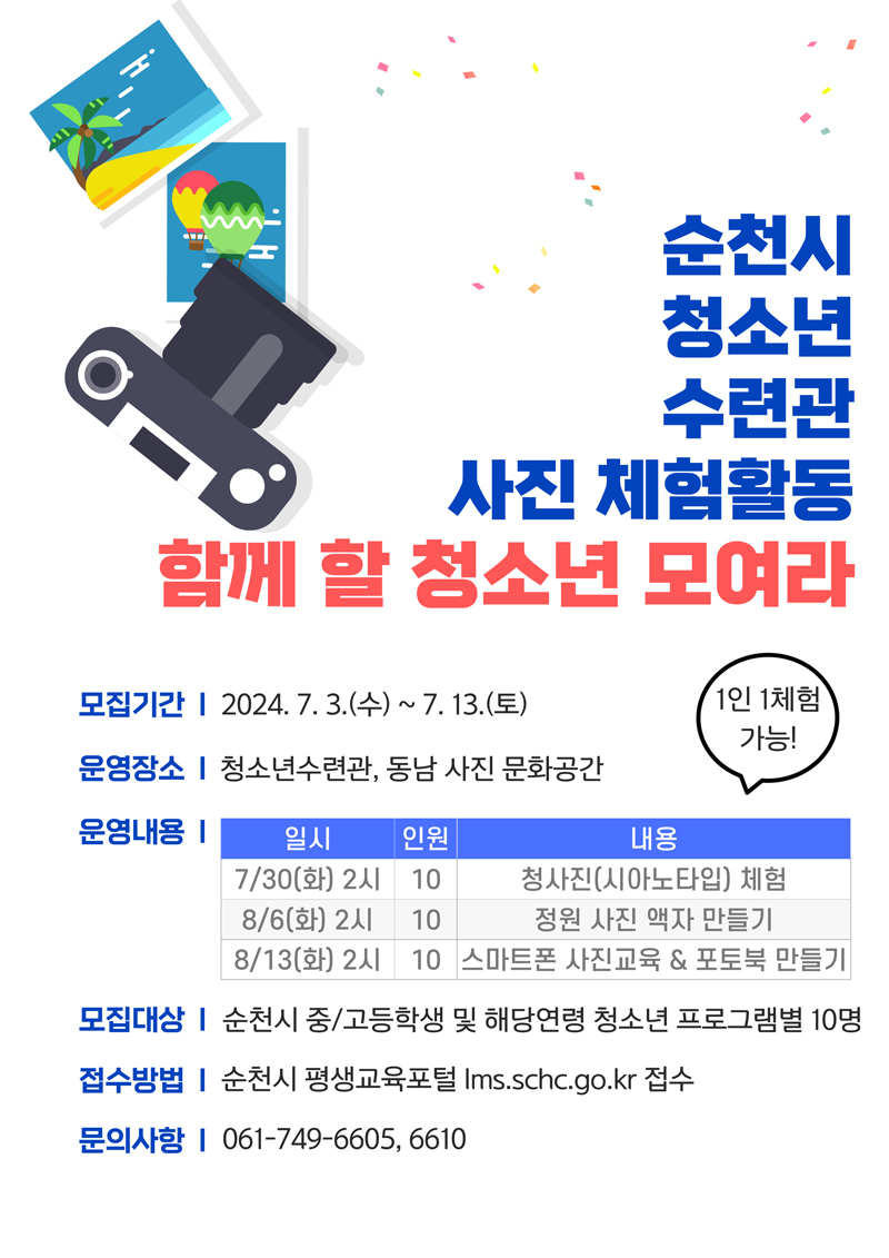 순천시 청소년 수련관 사진 체험활동
함께 할 청소년 모여라
모집기간 2024.7.3.(수)-7.13.(토)
운영장소 청소년수련관, 동남 사진 문화공간
운영내용 1인1체험 가능
(해당 이미지는 표로 구성되었습니다. 일시, 인원, 내용을 나타냅니다)
7.30.(화)2시, 10, 청사진(시아노타입) 체험
8.6.(화)2시, 10, 정원 사진 액자 만들기
8.13.(화)2시, 10, 스마트폰 사진교육 앤 포토북 만들기
모집대상 순천시 중고등학교 및 해당연령 청소년 프로그램별 10명
접수방법 순천시 평생교육포털 lms.schc.go.kr접수
문의사항 061-749-6605, 6610