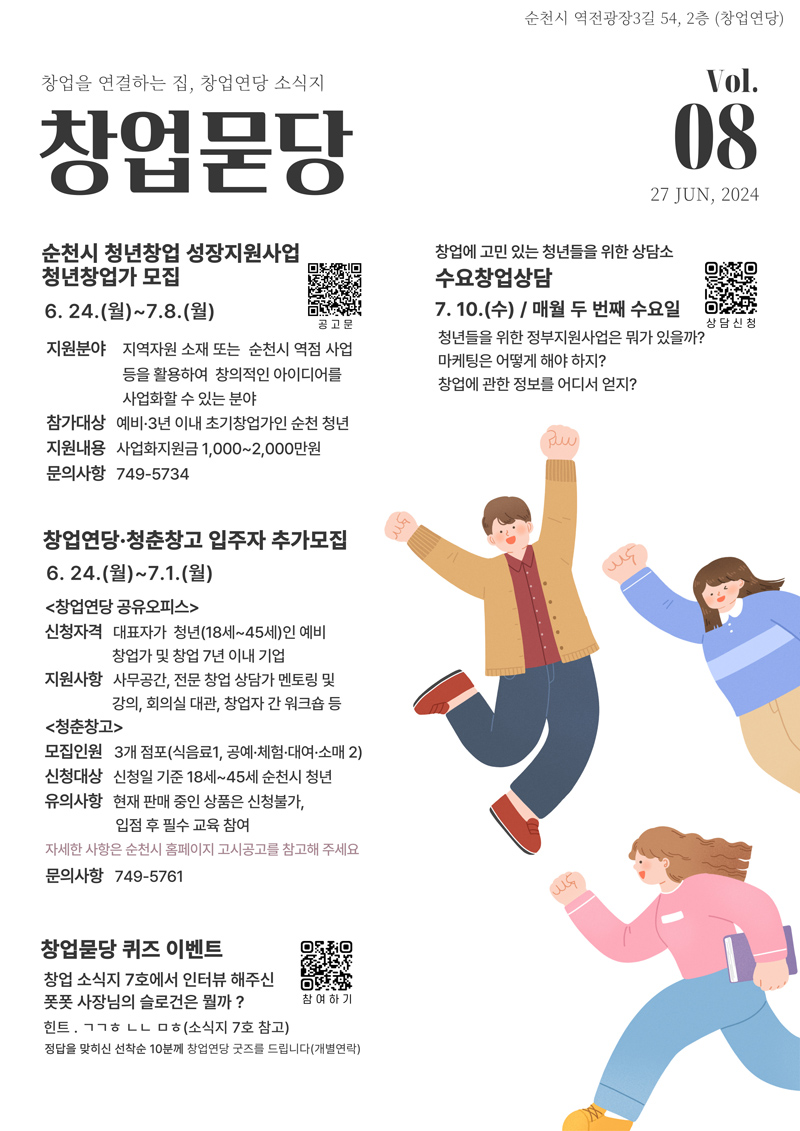 순천시 역전광장3길 54, 2층(창업연당)
창업을 연결하는 집, 창업연당 소식지 창업묻당 Vol.08. 27. JUN, 2024
순천시 청년창업 성장지원사업 청년창업가 모집 6.24(월)-7.8.(월)
지원분야 지역자원 소재 또는 순천시 역점 사업 등을 활용하여 창의적인 아이디어를 사업화할 수 있는 분야
참가대상 예비 3년 이내 초기창업가인 순천 청년
지원내용 사업화지원금 1,000-2,000만원
문의사항 749-5734
창업연당.청춘창고 입주자 추가모집 6.24.(월)-7.1.(월)
(창업연당 공유오피스)
신청자격 대표자가 청년(18세-45세)인 예비 창업가 및 창업7년 이내 기업
지원사항 사무공간, 전문 창업 상담가 멘토링 및 강의, 회의실 대관, 창업자 간 워크숍 등
(청춘창고)
모집인원 3개점포(식음료1, 공예.체험.대여.소매2)
신청대상 신청일 기준 18세-45세 순천시 청년
유의사항 현재판매 중인 상품은 신청불가, 입점 후 필수 교육 참여
자세한 사항은 순천시 홈페이지 고시공고를 참고해 주세요
문의사항 749-5761
창업묻당 퀴즈 이벤트
창업 소식지 7호에서 인터뷰 해주신 폿폿 사장님의 슬로건은 뭘까
힌트. ㄱㄱㅎㄴㄴㅁㅎ(소식지7호 참고)
정답을 맞히신 선착순 10분께 창업연당 굿즈를 드립니다(개별연락)
창업에 고민 있는 청년들을 위한 상담소 수요창업상담 7.10.(수) 매월 두 번째 수요일
청년들을 위한 정부지원사업은 뭐가 있을까
마케팅은 어떻게 해야 하지
창업에 관한 정보를 어디서 얻지