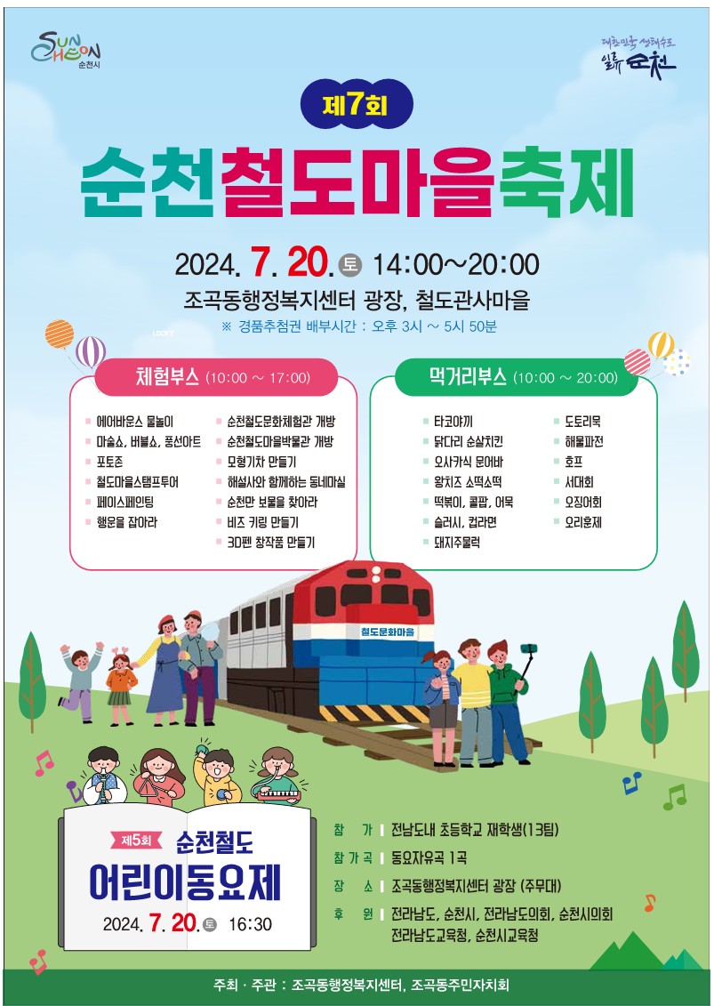 제7회 순천철도마을축제
2024.7.20.(토) 14시-20시
조곡동행정복지센터 광장, 철도관사마을
경품추첨권 배부시간 오후3시-5시50분
체험부스(10시-17시)
에어바운스 물놀이
순천철도문화체험관 개방
마술쇼, 버블쇼, 풍선아트
포토존
철도마을스탬프투어
페이스페인팅
행운을 잡아라
순천철도마을박물관 개방
모형기차 만들기
해설사와 함께하는 동네마실
순천만 보물을 찾아라
비즈 키링 만들기
3D펜 창작품 만들기
먹거리부스(10시-20시)
타코야끼
도토리묵
닭다리 순살치킨
해물파전
오사카식 문어바
호프
왕치즈 소떡소떡
서대회
떡볶이, 콜팝, 어묵
오징어회
슬러시, 컵라면
오리훈제
돼지주물럭
제5회 순천철도 어린이동요제 2024.7.20.토 16시30분
참가 전남도내 초등학교 재학생(13팀)
참가곡 동요자유곡 1곡
장소 조곡동행정복지센터 광장(주무대)
후원 전라남도, 순천시, 전라남도의회, 순천시의회, 전라남도교육청, 순천시교육청
주최주관 조곡동행정복지센터, 조곡동주민자치회