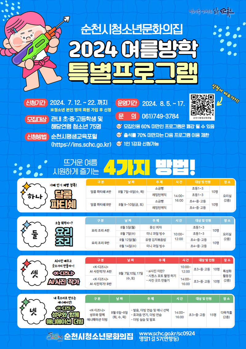 순천시청소년문화의집
2024 여름방학 특별프로그램
신청기간 2024.7.12.-22.까지
운영기간 2024.8.15-17.
모집대상 관내 초중고등학생 및 해당연령 청소년 75명
신청방법 순천시평생교육포털
문의 061)749-3784
모집인원 60퍼센트 미만인 프로그램은 폐강될 수 있음
출석률 70퍼센트 미만자는 다음 프로그램 이용 제한
1인 1강좌 신청가능
뜨거운 여름 시원하게 즐기는 4가지 방법
하나 카페 인기 제빵 정복 달콤 파티쉐
둘 오늘 뭐먹지 요리조리
셋 AI사진 배우고 굿즈까지 만들자 K-디즈니 AI사진 작가
넷 내 목소리로 만드는 애니메이션 K-디즈니 성우와 함께 애니메이션 더빙
순천시 청소년문화의집 명말1길 57(연향동)