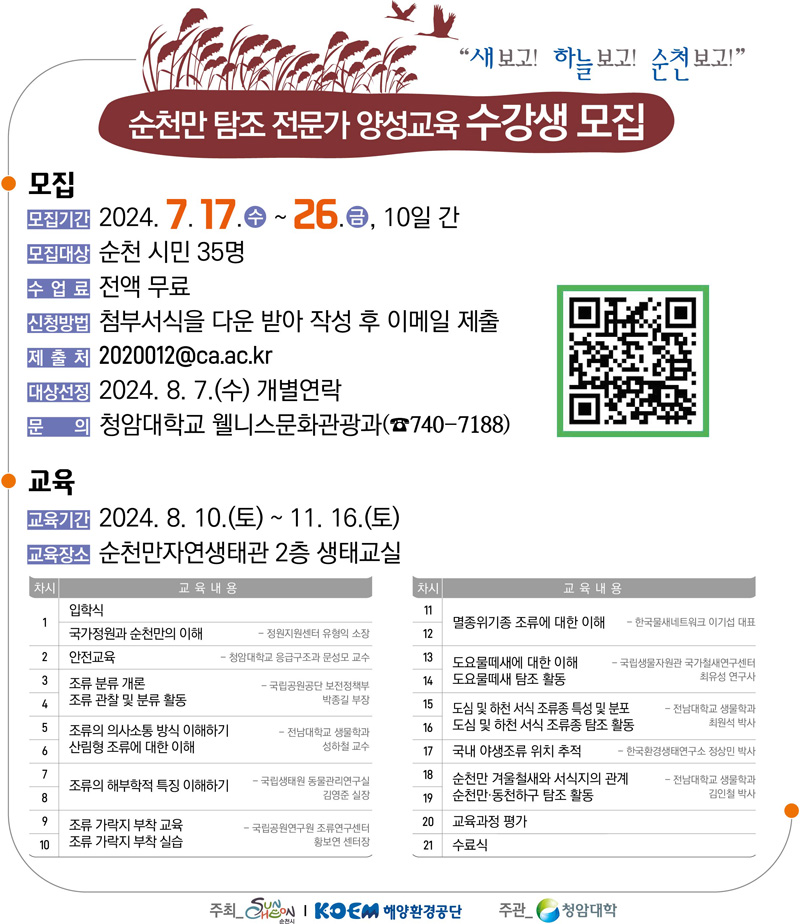 새보고 하늘보고 순천보고
순천만 탐조 전문가 양성교육 수강생 모집
모집
모집기간 2024.7.17.수-26.금. 10일간
모집대상 순천시민 35명
수업료 전액 무료
신청방법 첨부서식을 다운받아 작성 후 이메일 제출
제출처 2020012골뱅이ca.ac.kr
대상선정 2024.8.7.(수) 개별연락
문의 청암대학교 웰니스문화관광과(740-7188)
교육
교육기간 2024.8.10.(토)-11.16.(토)
교육장소 순천만자연생태관2층 생태교실