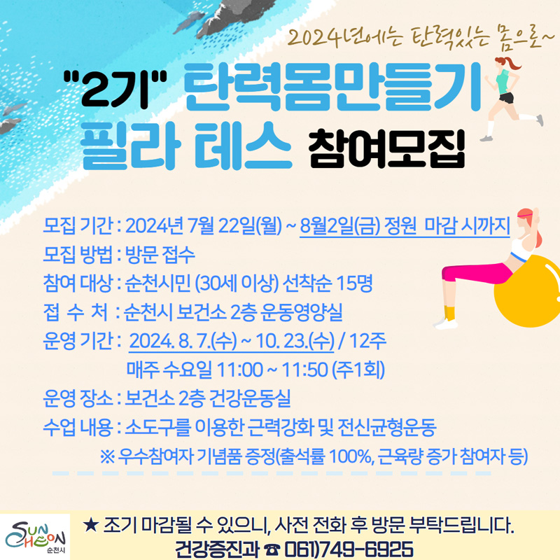 2024년에는 탄력있는 몸으로
2기 탄력몸만들기 필라테스 참여모집
모집기간 2024년7월22일(월)-8월2일(금) 정원 마감시 까지
모집방법 방문접수
참여대상 순천시민(30세이상) 선착순 15명
접수처 순천시 보건소 2층 운동영양실
운영기간 2024.8.7.(수)-10.23.(수) 12주 매주 수요일 11시-11시50분(주1회)
운영장소 보건소 2층 건강운동실
수업내용 소도구를 이용한 근력강화 및 전신균형운동
우수참여자 기념품 증정(출석률 100퍼센트, 근육량 증가 참여자 등)
조기 마감될 수 있으니, 사전 전화 후 방문 부탁드립니다.
건강증진과 061)749-6925