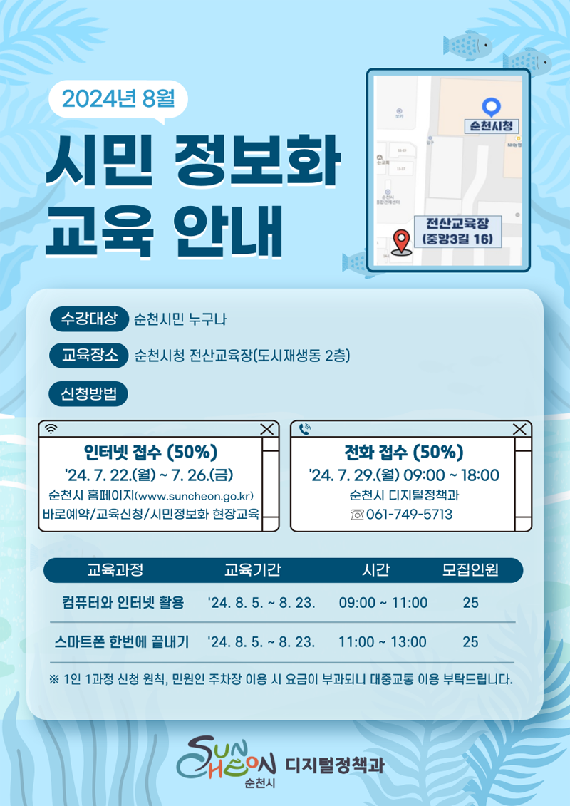 2024년 8월 시민 정보화 교육 안내
수강대상 순천시민 누구나
교육장소 순천시청 전산교육장(도시재생동 2층)
신청방법
인터넷 접수(50퍼센트) 24.7.22(월)-7.26.(금) 순천시 홈페이지(www.suncheon.go.kr) 바로예약-교육신청-시민정보화 현장교육
전화접수(50퍼센트) 24.7.29(월) 09시 부터 18시 순천시 디지털정책과 061-749-5713
(해당이미지는 표로 구성되어 있습니다. 교육과정, 교육기간, 시간, 모집인원을 나타냅니다)
컴퓨터와 인터넷 활용, 24.8.5-8.23, 09시-11시, 25
스마트폰 한번에 끝내기, 24.8.5-8.23, 11시-13시, 25
1인 1과정 신청 원칙, 민원인 주차장 이용 시 요금이 부과되니 대중교통 이용 부탁드립니다.
순천시 디지털정책과