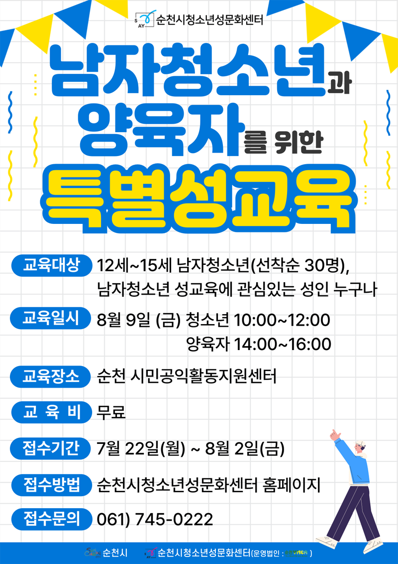 순천시청소년성문화센터
남자청소년과 양육자를 위한 특별성교육
교육대상 12세-15세 남자청소년(선착순 30명), 남자청소년 성교육에 관심있는 성인 누구나
교육일시 8월9일(금) 청소년 10시부터 12시, 양육자 14시 부터 16시
교육장소 순천 시민공익활동지원센터
교육비 무료
접수기간 7월22일(월)-8월2일(금)
접수방법 순천시청소년성문화센터 홈페이지
접수문의 061)745-0222