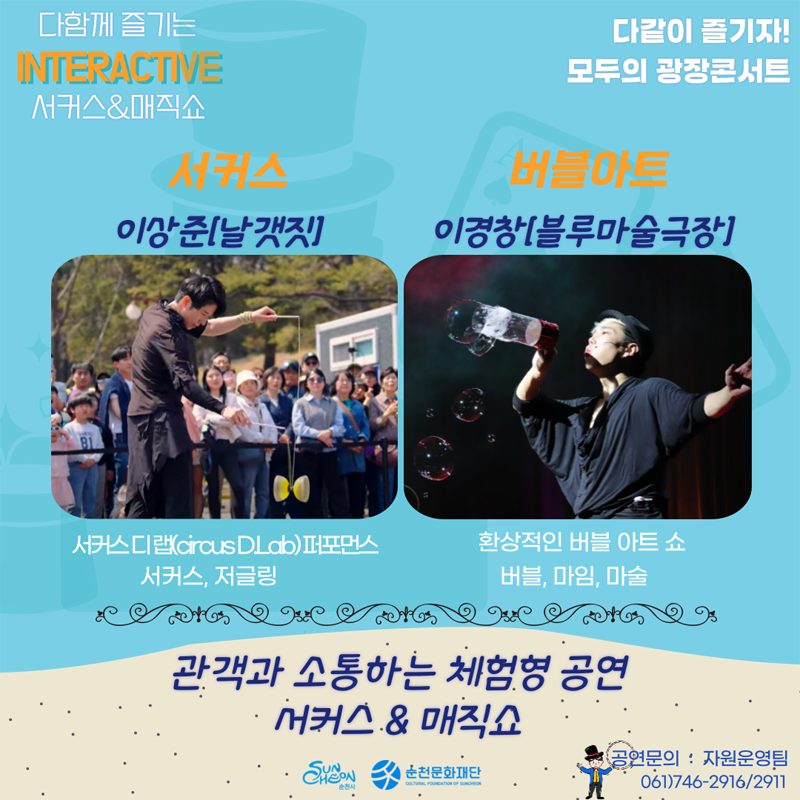 다함께 즐기는 INTERACTIVE
서커스 앤 매직쇼
다같이 즐기자
모두의 광장콘서트
서커스 이상준(날갯짓) 서커스디랩(circus DLab)퍼포먼스 서커스, 저글링
버블아트 이경창(블루마술극장) 환상적인 버블 아트 쇼 버블, 마임, 마술
관객과 소통하는 체험형 공연 서커스 앤 매직쇼
공연문의 자원운영팀 061)746-2916, 2911