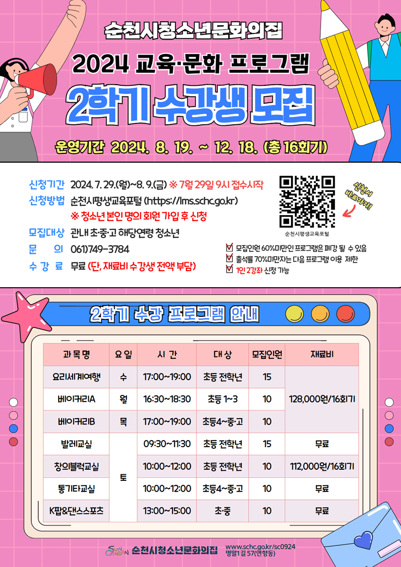 순천시청소년문화의집
2024 교육 문화프로그램 2학기 수강생 모집
운영기간 2024.8.19.-12.18.(총16회기)
신청기간 2024.7.29.(월)-8.9.(금) 7월29일 9시 접수시작
신청방법 순천시평생교육포털
청소년 본인 명의 회원 가입 후 신청
모집대상 관내 초중고 해당연령 청소년
문의 061)749-3784
수강료 무료(단, 재료비 수강생 전액 부담)
모집인원 60퍼센트 미만인 프로그램은 폐강 될 수 있음
출석률 70퍼센트 미만자는 다음 프로그램 이용 제한
1인2강좌 신청 가능
2학기 수강 프로그램 안내
(해당 이미지는 표로 구성되어 있습니다. 과목명, 요일, 시간, 대상, 모집인원, 재료비를 나타냅니다)
요리세계여행, 수, 17시-19시, 초등 전학년, 15, 128,000원 16회기
베이커리A, 월, 16시30분-18시30분, 초등1-3, 10, 128,000원 16회기
베이커리B, 목, 17시-19시, 초등4-중고, 10, 128,000원 16회기
발레교실, 토, 09시30분-11시30분, 초등전학년, 15, 무료
창의블럭교실, 토, 10시-12시, 초등전학년, 10, 112,000원 16회기
통기타교실, 토, 10시-12시, 초등4-중고, 10, 무료
K팝앤대스스포츠, 토, 13시-15시, 초중, 10, 무료