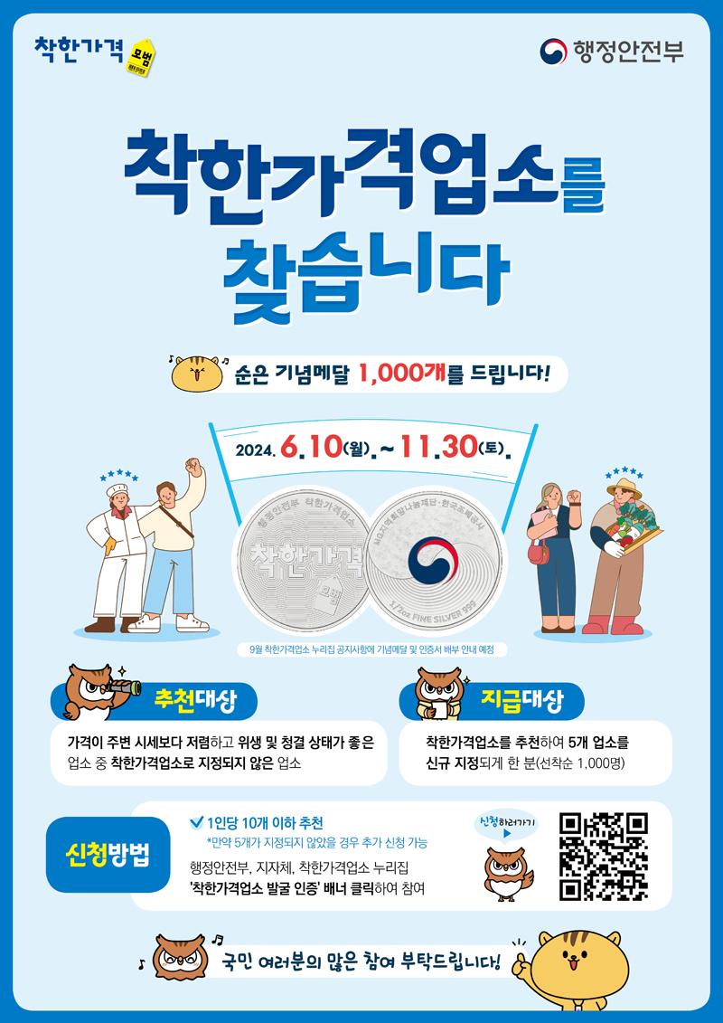 착한가격업소를 찾습니다.
순은 기념메달 1,000개를 드립니다
2024.6.10(월)-11.30(토)
9월 착한가격업소 누리집 공지사항에 기념메달 및 인증서 배부 안내 예정
추천대상 가격이 주변 시세보다 저렴하고 위생 및 청결 상태가 좋은 업소 중 착한가격업소로 지정되지 않은 업소
지급대상 착한가격업소를 추천하여 5개 업소를 신규 지정되게 한 분(선착순 1,000명)
신청방법
1인당 10개 이하 추천 만약 5개가 지정되지 않았을 경우 추가 신청 가능
행정안전부, 지자체, 착한가격업소 누리집 착한가격업소 발굴 인증 배너 클릭하여 참여
국민여러분의 많은 참여 부탁드립니다.