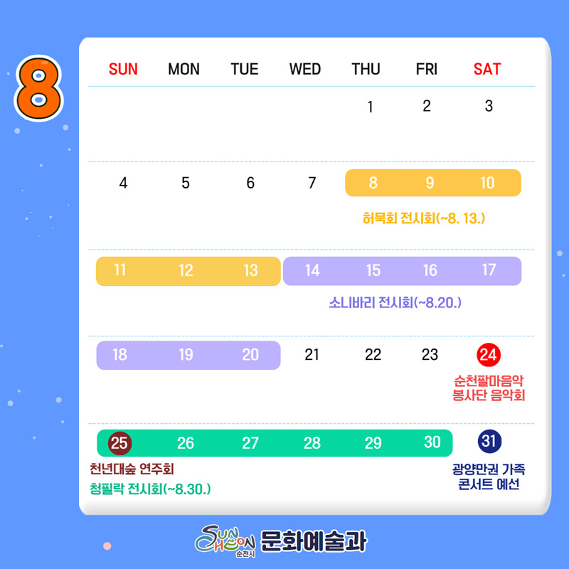 08.08-08.13 허묵회 전시회
08.14-08.20 소니바리 전시회
08.24 순천팔마음악봉사단 음악회
08.25 천년대숲 연주회
08.25-08.30 청필락 전시회
08.31 광양만권 가족콘서트 예선
순천시 문화예술과