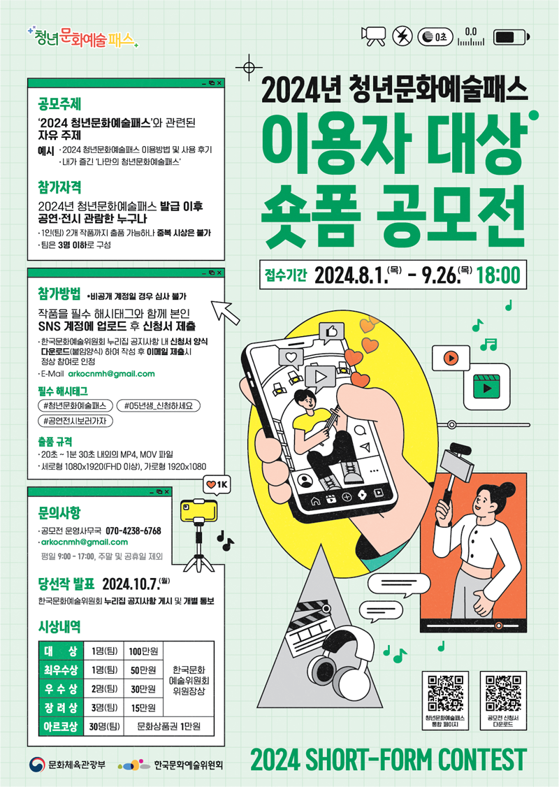 2024년 청년문화예술패스 이용자대상 숏폼 공모전
접수기간 2024.8.1.(목)-9.26.(목) 18시
공모주제 2024 청년문화예술패스와 관련된 자유 주제
예시 2024 청년문화예술패스 이용방법 및 사용후기 내가 즐긴 나만의 청년문화예술패스
참가자격 2024년 청년문화예술패스 발급 이후 공연 전시 관람한 누구나
1인(팀) 2개 작품까지 출품 가능하나 중복 시상은 불가
팀은 3명 이하로 구성
참가방법 비공개 계정일 경우 심사 불가
작품을 필수 해시태그와 함께 본인 SNS 계정에 업로드 후 신청서 제출
한국문화예술위원회 누리집 공지사항 내 신청서 양식 다운로드(붙임양식)하여 작성 후 이메일 제출시 정상 참여로 인정
E-Mail arkocnmh골뱅이gmail.com
필수 해시태그 샵청년문화예술패스 샵05년생 신청하세요 샵공연전시보러가자
출품규격
20초-1분30초 내외의 MP4, MOV파일
세로형 1080X1920(FHD 이상) 가로형 1920X1080
문의사항 공모전 운영사무국 070-4238-6768
arkocnmh골뱅이gmail.com
평일 09시부터17시 주말 및 공휴일 제외
당선작 발표 2024.10.7.(월)
한국문화예술위원회 누리집 공지사항 게시 및 개별 통보