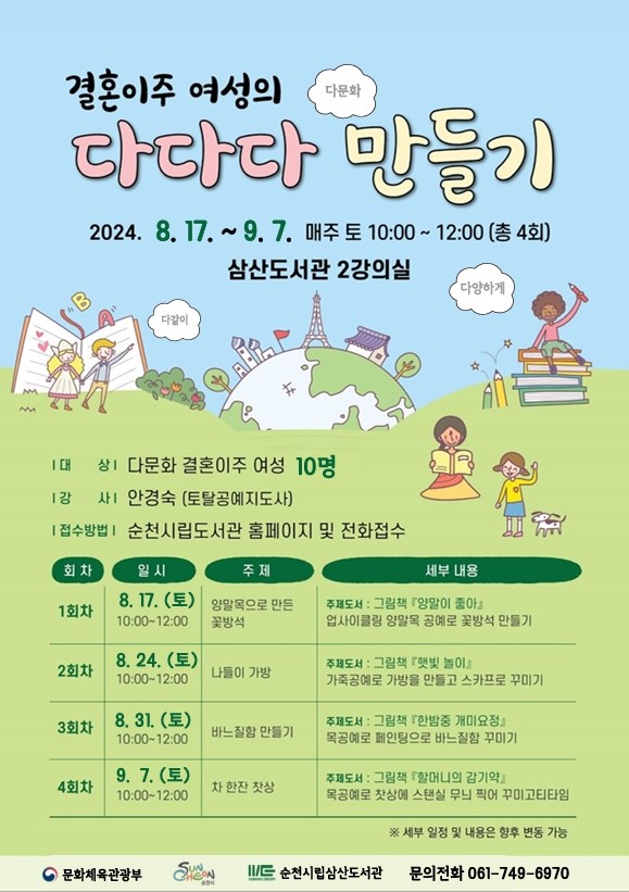 결혼이주 여성의 다다다 만들기
2024.8.17.-9.7. 매주 토 10시-12시(총4회)
삼산도서관 2강의실
대상 다문화 결혼이주 여성 10명
강사 안경숙 (토탈공예지도사)
접수방법 순천시립도서관 홈페이지 및 전화접수
(해당 이미지는 표로 구성되어있습니다. 회차, 일시, 주제, 세부내용을 나타냅니다)
1회차, 8.17.(토) 10시-12시, 양말목으로 만든 꽃방석, 주제도서 그림책 양말이 좋아 업사이클링 양말목 공예로 꽃방석 만들기
2회차, 8.24.(토) 10시-12시, 나들이 가방, 주제도서 그림책 햇빛놀이 가죽공예로 가방을 만들고 스카프로 꾸미기
3회차, 8.31.(토) 10시-12시, 바느질함 만들기, 주제도서 그림책 한밤중 개미요정 목공예로 페인팅으로 바느질함 꾸미기
4회차, 9.7.(토) 10시-12시, 차 한잔 찻상, 주제도서 그림책 할머니의 감기약 목공예로 찻상에 스탠실 무늬 찍어 꾸미고 티타임
세일 일정 및 내용은 향후 변동 가능
순천시립삼산도서관 문의전화 061-749-6970