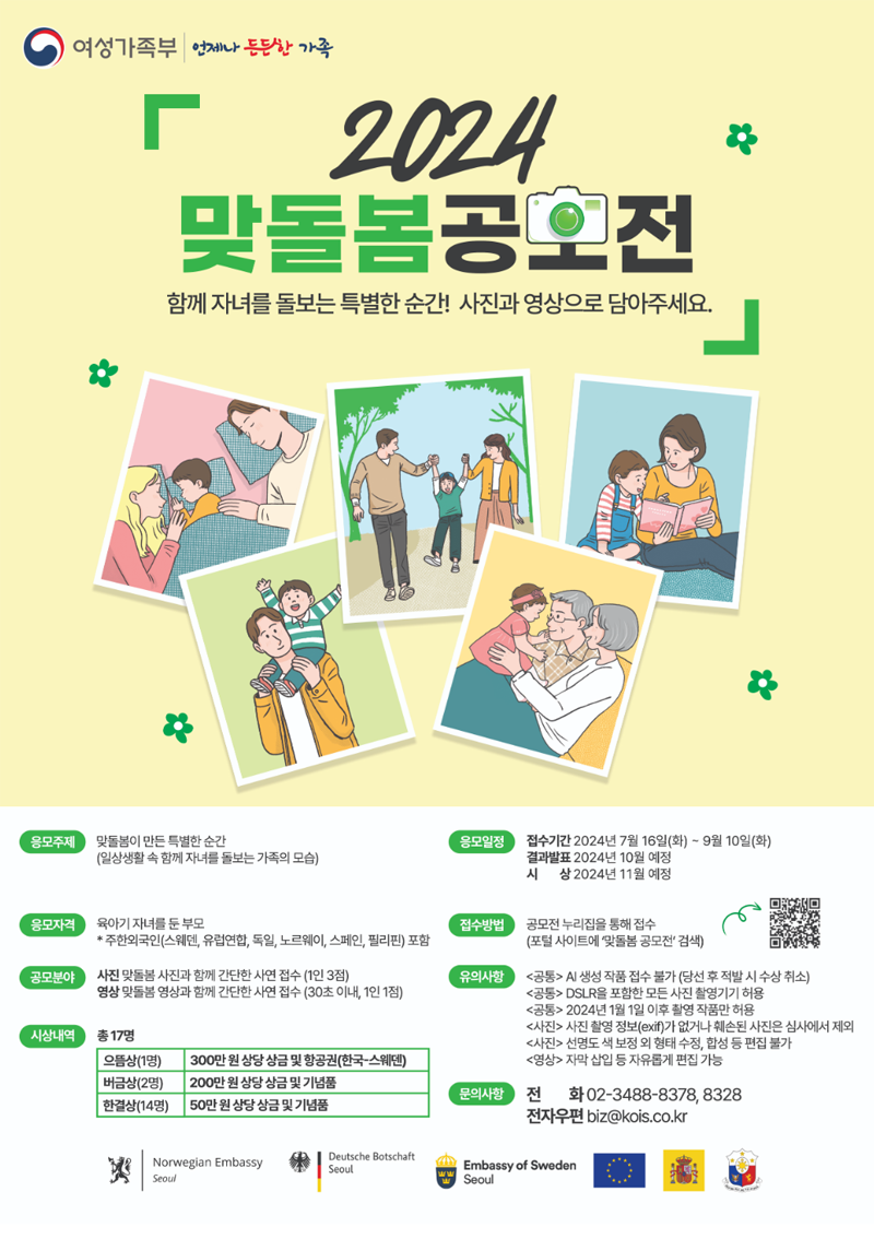 여성가족부 언제나 든든한 가족
2024 맞돌봄공모전
함께 자녀를 돌보는 특별한 순간 사진과 영상으로 담아주세요
응모주제 맞돌봄이 만든 특별한 순간(일상생활 속 함께 자녀를 돌보는 가족의 모습)
응모자격 육아기 자녀를 둔 부모
주한외국인(스웨덴,유럽연합,독일,노르웨이,스페인,필리핀)포함
공모분야 사진 맞돌봄 사진과 함께 간단한 사연 접수(1인 3점)
영상 맞돌봄 영상과 함께 사연 접수(30초 이내, 1인1점)
시상내역 총17명
으뜸상(1명) 300만원 상당 상금 및 항공권(한국-스웨덴)
버금상(2명) 200만원 상당 상금 및 기념품
한결상(14명) 50만원 상당 상금 및 기념품
응모일정 접수기간 2024년 7월16일-9월10일(화)
결과발표 2024년 10월예정
시상 2024년 11월 예정
접수방법 공모전 누리집을 통해 접수(포털 사이트에 맞돌봄 공모전 검색)
유의사항
(공통) AI생성 작품 접수 불가(당선 후 적발 시 수상 취소)
(공통) DSLR을 포함한 모든 사진 촬영기기 허용
(공통) 2024년 1월1일 이후 촬영 작품만 허용
(사진) 사진 촬영 정보(exif)가 없거나 훼손된 사진은 심사에서 제외
(사진) 선명도 색 보정외 형태 수정, 합성 등 편집 불가
(영상) 자막 삽입 등 자유롭게 편집 가능
문의사항 전화 02-3488-8378, 8328
전자우편 biz골뱅이kois.co.kr