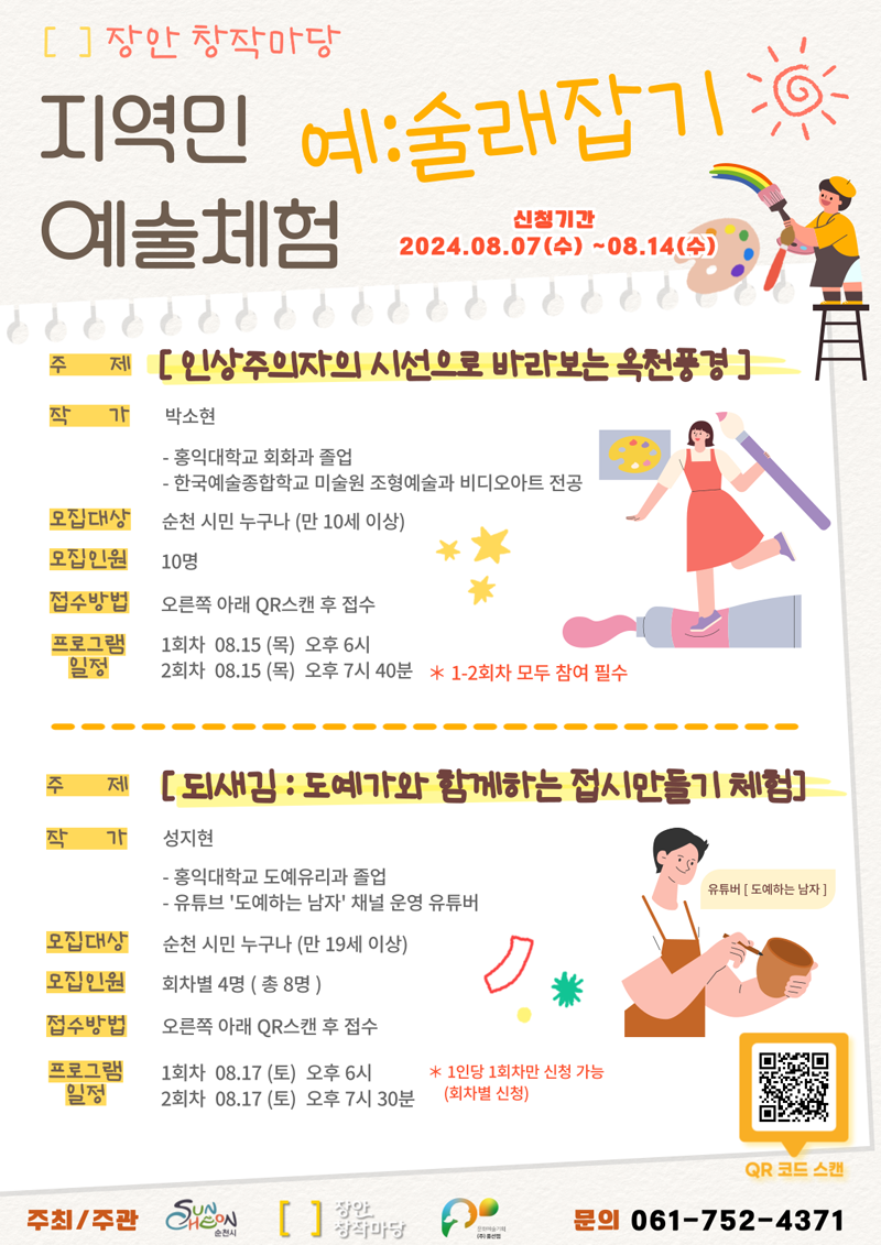 장안창작마당
지역민 예술체험
예 술래잡기
신청기간 2024.8.7.(수)-8.14(수)
주제 인상주의자의 시선으로 바라보는 옥천풍경
작가 박소현
-홍익대학교 회화과 졸업
-한국예술종합학교 미술원 조형예술과 비디오아트 전공
모집대상 순천 시민 누구나(만10세 이상)
모집인원 10명
접수방법 오른쪽 아래 QR스캔 후 접수
프로그램 일정 1회차 08.15(목) 오후6시, 2회차 08.15(목) 오후7시40분 1-2회차 참여 필수
주제 되새김 도예가와 함께하는 접시만들기 체험
작가 성지현
-홍익대학교 도예유리과 졸업
-유튜브 도예하는 남자 채널 운영 유튜버
모집대상 순천 시민 누구나(만19세이상)
모집인원 회차별 4명(총8명)
접수방법 오른쪽 아래 QR스캔 후 접수
프로그램일정 1회차 08.17(목) 오후6시, 2회차 08.17(목) 오후7시30분 1인당 1회차만 신청가능(회차별 신청)
주최주관 순천시 장안창작마당 문의 061-752-4371