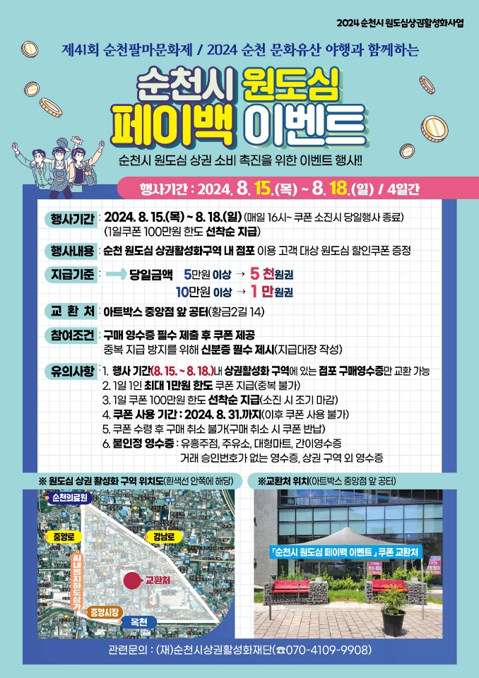 제41회 순천팔마문화제 2024 순천문화유산 야행과 함께하는
순천시 원도심 페이백 이벤트
순천시 원도심 상권 소비 촉진을 위한 이벤트 행사
행사기간 2024.8.15.(목)-8.18.(일) 4일간
행사기간 2024.8.15.(목)-8.18.(일) (매일 16시-쿠폰 소진시 당일행사 종료)
(1일쿠폰 100만원 한도 선착순 지급)
행사내용 순천 원도심 상권활성화구역 내 점포 이용 고객 대상 원도심 할인쿠폰 증정
지급기준
당일금액 5만원이상 5천원권, 10만원이상 1만원권
교환처 아트박스 중앙점 앞 공터(황금2길 14)
참여조건 구매 영수증 필수 제출 후 쿠폰 제공, 중복 지급 방지를 위해 신분증 필수 제시(지급대장 작성)
유의사항
1. 행사기간(8.15-8.18)내 상권활성화 구역에 있는 점포 구매영수증만 교환가능
2. 1일 1인 최대1만원 한도 쿠폰 지급(중복불가)
3. 1일쿠폰 100만원 한도 선착순 지급(소진 시 조기 마감)
4. 쿠폰 사용 기간 2024.8.31.까지(이후 쿠폰 사용 불가)
5. 쿠폰 수령 후 구매 취소 불가(구매 취소 시 쿠폰 반납)
6. 불인정 영수증 유흥주점, 주유소, 대형마트, 간이영수증
거래 승인번호가 없는 영수증, 상권 구역 되 영수증
관련문의 (재)순천시상권활성화재단(070-4109-9908)