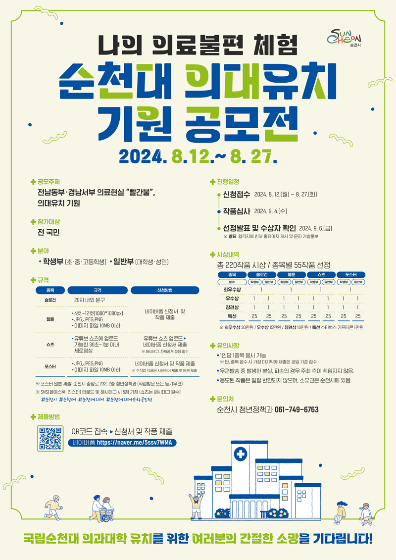 나의 의료불편 체험
순천대 의대유치 기원 공모전
2024.8.12-8.27
공모주제 전남동부 경남서부 의료현실 빨간불 의대유치 기원
참가대상 전 국민
분야 학생부(초중고등학생) 일반부(대학생 성인)
규격(해당이미지는 표로 구성되어 있습니다. 종목, 규격, 신청방법을 나타냅니다)
슬로건, 20자 내외 문구
웹툰, 4컷-12컷(1080X1080px) JPG JPEG PNG 이미지파일 10MB이하, 네이버폼 신청서 및 작품 제출
쇼츠, 유튜브 쇼츠에 업로드 가능한 30초-1분 이내 세로영상, 유튜브 쇼츠 업로드-네이버폼 신청서 제출 해시태크 전체공개 설정 필수
포스터, JPG JPEG PNG 이미지파일 10MB이하, 네이버폼 신청서 및 작품 제출 수작업 작품은 사진찍어 제출 후 원본 제출
포스터 원본 제출 순천시 중앙로 232, 2층 청년정책과(직접방문 또는 등기우편)
SNS(페이스북, 인스타) 업로드 및 해시태그 시 5점 가점(쇼츠는 해시태그 필수)
샵순천시 샵순천대 샵순천의대 샵순천의대유치공모전
제출방법 QR코드 접속-신청서및 작품제출
진행일정 
신청접수2024.8.12.(월)-8.27.(화)
작품심사2024.9.4.(수)
선정발표 및 수상자 확인2024.9.6.(금)
발표 합격자에 한해 홈페이지 게시 및 문자 개별통보
시상내역 총220작품 시상 종목별 55작품 선정
유의사항
1인당 1종목 응시 가능
단, 중복 접수 시 가장 마지막에 제출한 파일 기준 접수
우편발송 중 발생한 분실, 파손의 경우 주최 측이 책임지지 않음
응모된 작품은 일절 반환되지 않으며, 소유권은 순천시에 있음
문의처 순천시 청년정책과 061-749-6763
국립순천대 의과대학 유치를 위한 여러분의 간절한 소망을 기다립니다.