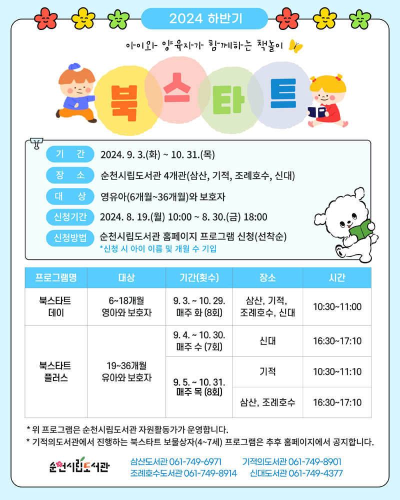 2024 하반기
아이와 양육자가 함께하는 책놀이
북스타트
기간 2024.9.3.(화)-10.31.(목)
장소 순천시립도서관 4개관(삼산, 기적, 조례호수, 신대)
대상 영유아(6개월-36개월)와 보호자
신청기간 2024.8.19.(월) 10시-8.30.(금) 18시
신청방법 순천시립도서관 홈페이지 프로그램 신청(선착순)
신청 시 아이 이름 및 개월 수 기입
(해당이미지는 표로 구성되어 있습니다. 프로그램명, 대상, 기간(횟수), 장소, 시간을 나타냅니다)
북스타트데이, 6-18개월 영아와 보호자, 9.3-10.29 매주 화(8회), 삼산 기적 조례호수 신대, 10시30분-11시
북스타트 플러스, 19-36개월 유아와 보호자, 9.4-10.30 매주 수(7회), 신대, 16시30분-17시10분
북스타트 플러스, 19-36개월 유아와 보호자, 9.5-10.31 매주 목(8회), 기적, 10시30분-11시10분
북스타트 플러스, 19-36개월 유아와 보호자, 9.5-10.31 매주 목(8회), 삼산 조례호수, 16시30분-17시10분
위 프로그램은 순천시립도서관 자원활동가가 운영합니다
기적의도서관에서 진행하는 북스타트 보물상자(4-7세) 프로그램은 추후 홈페이지에서 공지합니다
순천시립도서관
삼산도서관 061-749-6971
기적의도서관 061-749-8901
조례호수도서관 061-749-8914
신대도서관 061-749-4377