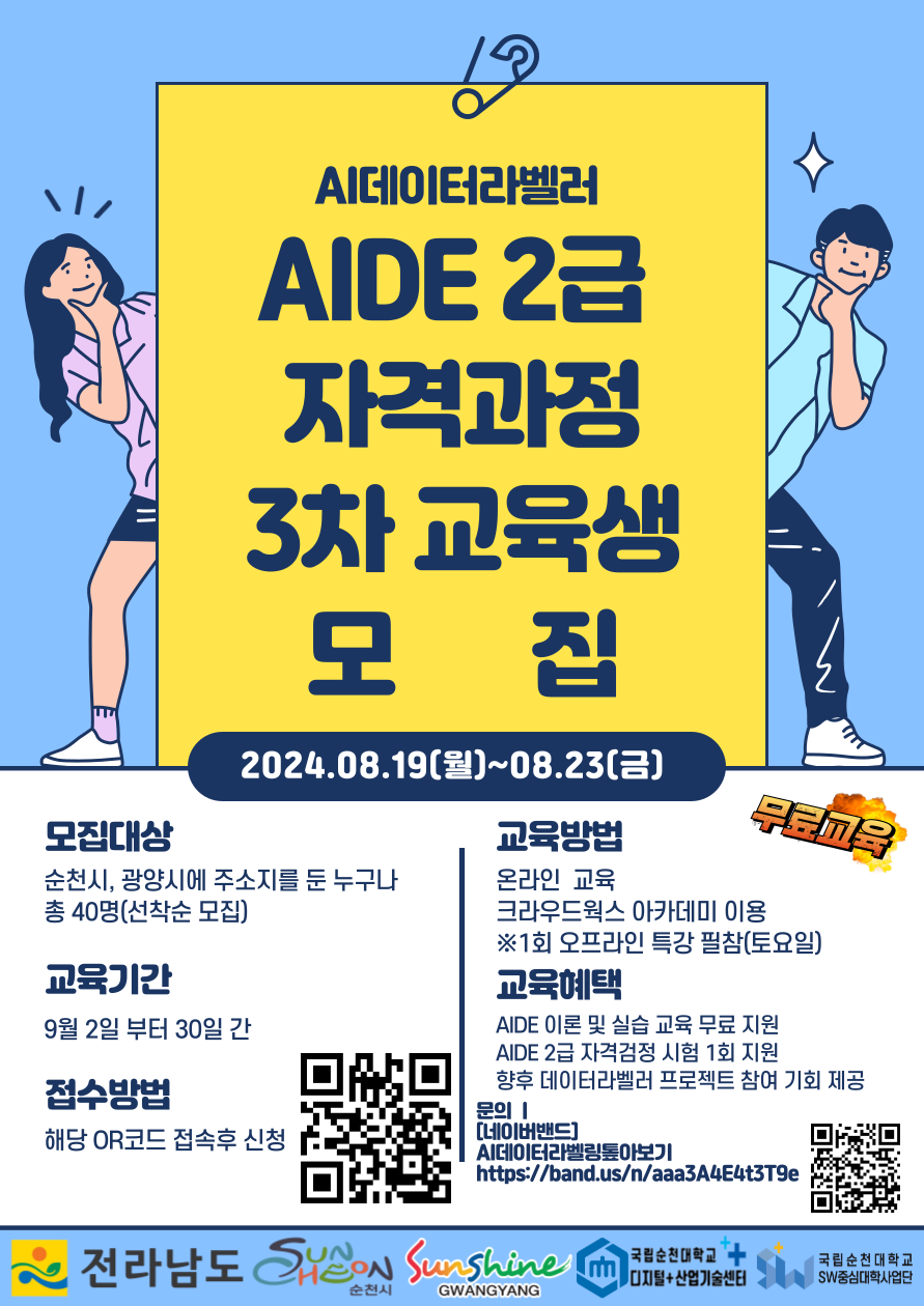 AI데이터라벨러 AIDE 2급 자격과정 3차 교육생 모집
2024.08.19.(월)-08.23.(금)
모집대상 순천시, 광양시에 주소지를 둔 누구나 총 40명(선착순 모집)
교육기간 9월2일부터 30일간
접수방법 해당 QR코드 접속후 신청
교육방법 온라인 교육
크라우드웍스 아카데미 이용
1회 오프라인 특강 필참(토요일)
교육혜택
AIDE 이론 및 실습 교육 무료지원
AIDE 2급 자격검정 시험 1회 지원
향우 데이터라벨러 프로젝트 참여 기회 제공
문의 네이버밴드 AI데이터라벨링톺아보기