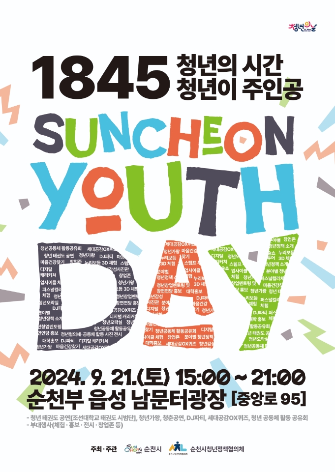 1845 청년의 시간 청년이 주인공
SUNCHEON YOUTH DAY
2024.9.21.토 15시-21시 순천부 읍성 남문터광장(중앙로 95)
청년 태권도 공연(조선대학교 태권도 시범단) 청년가왕, 청춘공연, DJ파티, 세대공감OX퀴즈, 청년 공동체 활동 공유회
부대행사(체험 홍보 전시 창업존 등)
주최주관 순천시 순천시청년정책협의체