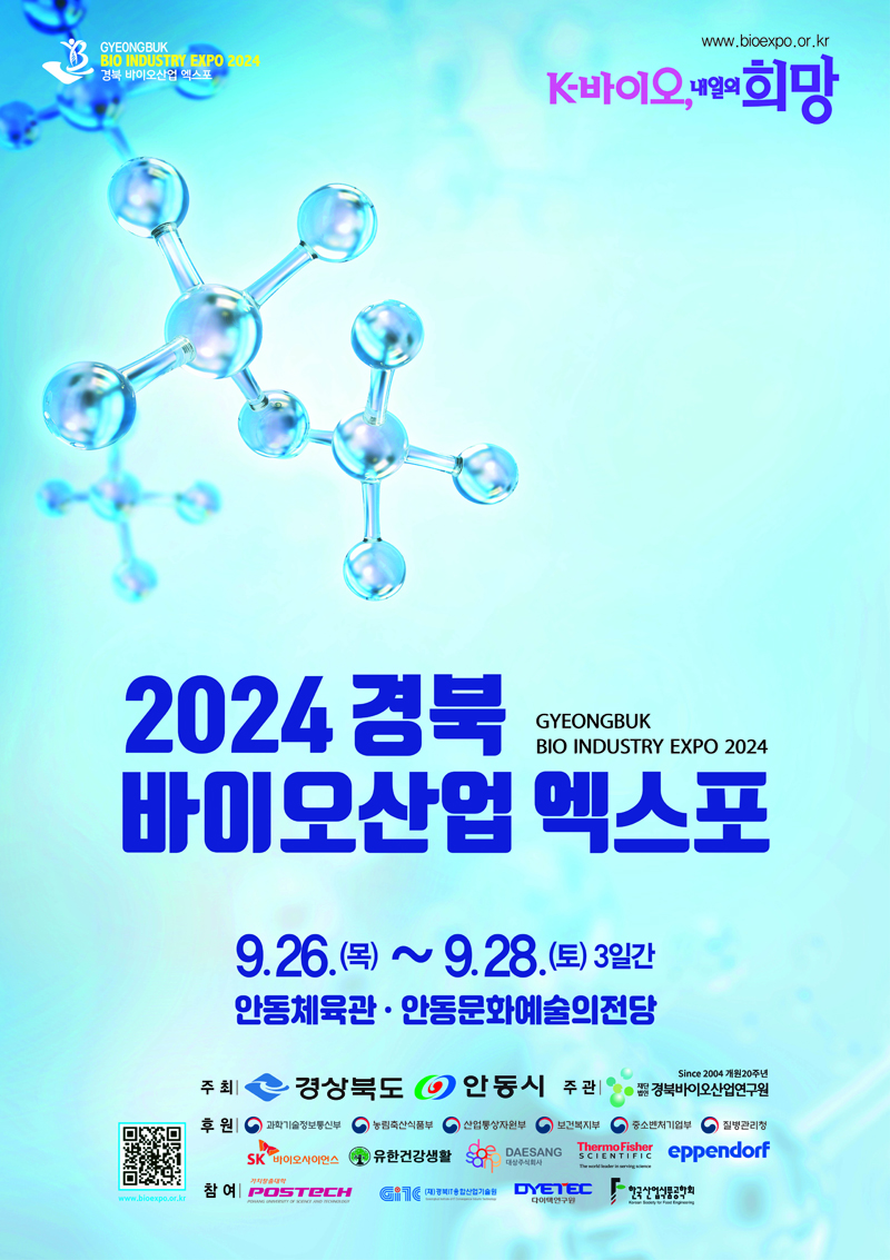 www.bioexpo.or.kr
K-바이오, 내일의 희망
2024 경북 바이오산업 엑스포
GYEONGBUK BIO INDUSTRY EXPO 2024
9.26.목-9.28.토 3일간 안동체육관 안동문화예술의전당
주최 경상북도 안동시 주관 재단법인 경북바이오산업연구원
후원 과학기술정보통신부 농림축산식품부 산업통상자원부 보건복지부 중소벤처기업부 질병관리청 SK바이오사이언스 유한건강생활 대상주식회사 Thermo Fisher eppendorf