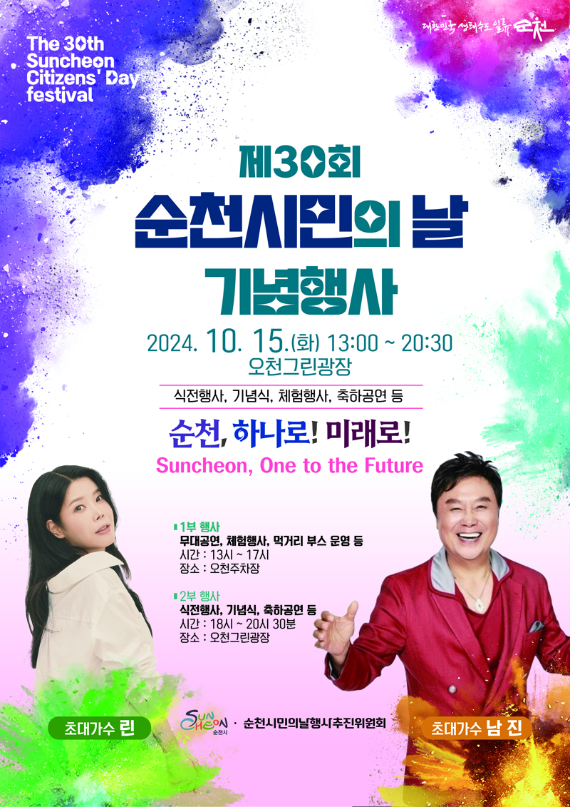 The 30th Suncheon Citizens Day festival
제30회 순천시민의 날 기념행사
2024.10.15.화 13시-20시30분 오천그린광장
식전행사, 기념식, 체험행사, 축하공연 등
순천, 하나로, 미래로
Suncheon, One to the Future
1부 행사 무대공연, 체험행사, 먹거리 부스 운영 등
시간 13시-17시
장소 오천주차장
2부 행사 식전행사, 기념식, 축하공연 등
시간 18시-20시30분
장소 오천그린광장
초대가수 린, 남진
순천시 순천시민의날행사추진위원회