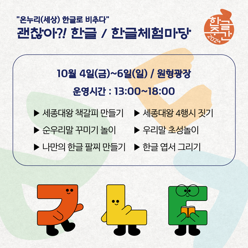 온누리(세상) 한글로 비추다
괜찮아 한글 한글체험마당
10월 4일(금)-6일(일) 원형광장 운영시간 13시-18시
세종대왕 책갈피 만들기
세종대왕 4행시 짓기
순우리말 꾸미기 놀이
우리말 초성놀이
나만의 한글 팔찌 만들기
한글 엽서 그리기
ㄱㄴㄷ