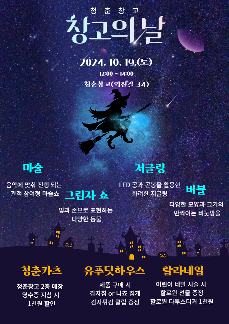 청춘창고
창고의날
2024.10.19.(토) 12시-14시
청춘창고(역전길 34)
마술 음악에 맞춰 진행 되는 관객 참여형 마술쇼
그림자 쇼 빛과 손으로 표현하는 다양한 동물
저글링 LED 공과 곤봉을 활용한 화려한 저글링
버블 다양한 모양과 크기의 반짝이는 비눗방울
청춘카츠 청춘창고2층 매장 영수증 지참 시 1천원 할인
유푸딧하우스 제춤 구매 시 감자침 or 나쵸 집게 감자튀김 클립 증정
랄라네일 어린이 네일 시술 시 할로윈 선물 증정 할로윈 타투스티커 1천원