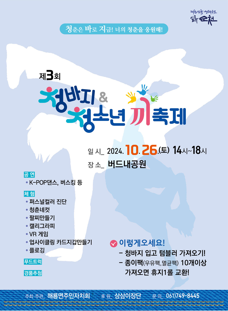 청춘은 바로 지금 너의 청춘을 응원해
제3회 청바지 앤 청소년 끼축제
일시 2024.10.26.(토) 14시-18시
장소 버드내공원
공연 K-POP댄스, 버스킹 등
체험 퍼스널컬러 진단 청춘네컷 팔찌만들기 캘리그라피 VR게임 업사이클링 카드지갑만들기 플로깅
푸드트럭
경품추첨
이렇게오세요
청바지 입고 텀블러 가져오기
종이팩(우유팩, 멸균팩) 10개이상 가져오면 휴지1롤 교환
주최 주관 해룡면주민자치회 후원 상삼이장단 문의 061)749-8445