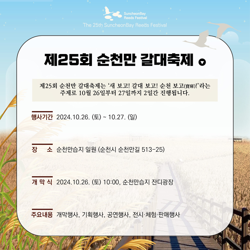 제25회 순천만 갈대축제
제25회 순천만 갈대축제는 새보고 갈대보고 순천보고 라는 주제로 10월 26일부터 27일까지 2일간 진행됩니다
행사기간 2024.10.26.(토)-10.27.(일)
장소 순천만습지 일원(순천시 순천만길 513-25)
개막식 2024.10.26.(토) 10시 순천만습지 잔디광장
주요내용 개막행사, 기획행사, 공연행사, 전시 체험 판매행사