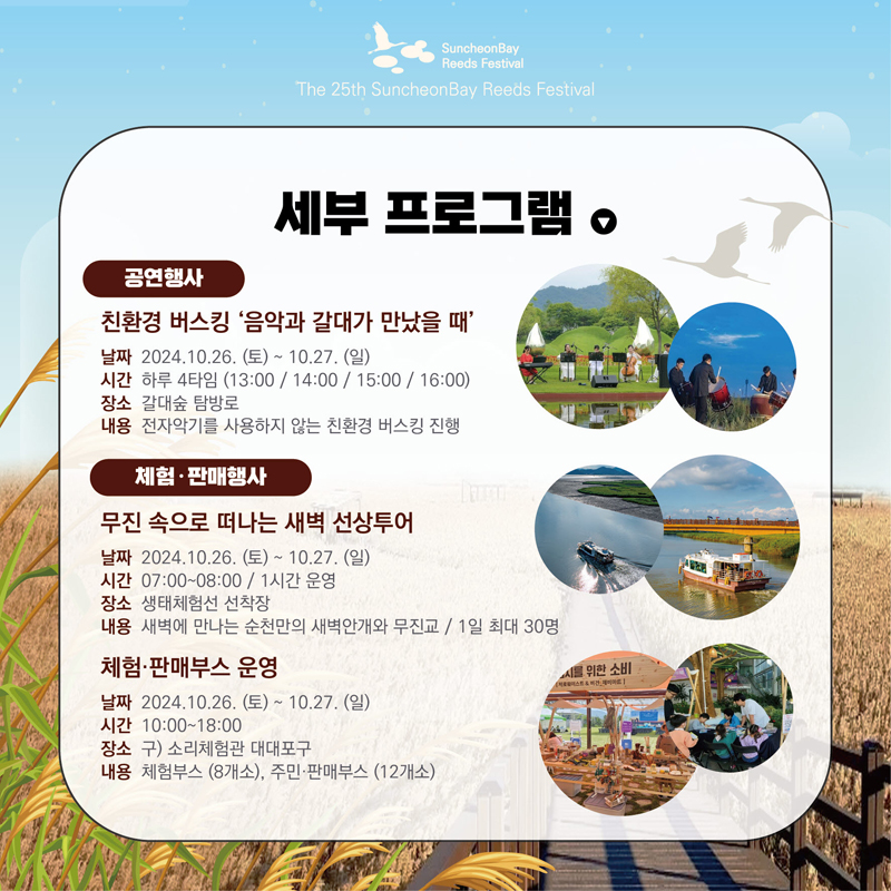 세부 프로그램
공연행사
친환경 버스킹 음악과 갈대가 만났을 때
날짜 2024.10.26.(토)-10.27.(일)
시간 하루 4타임(13시, 14시, 15시, 16시)
장소 갈대숲 탐방로
내용 전자악기를 사용하지 않는 친환경 버스킹 진행
체험 판매행사
무진 속으로 떠나는 새벽 선상투어
날짜 2024.10.26.(토)-10.27.(일)
시간 07시-08시, 1시간 운영
장소 생태체험선 선착장
내용 새벽에 만나는 순천만의 새벽안개와 무진교, 1일 최대 30명
체험 판매부스 운영
날짜 2024.10.26.(토)-10.27.(일)
시간 10시-18시
장소 구)소리체험관 대대포구
내용 체험부스(8개소) 주민 판매부스(12개소)