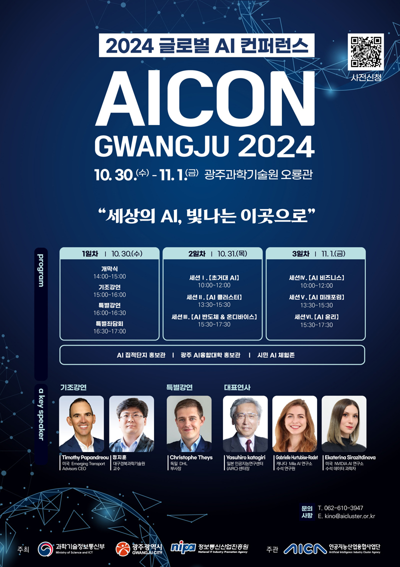 2024 글로벌 AI컨퍼런스
AICON
GWANGJU 2024
10.30.(수)-11.1.(금) 광주과학기술원 오룡관
세상의 AI 빛나는 이곳으로
program
1일차 10.30.(수)
개막식 14시-15시
기조강연 15시-16시
특별강연 16시-16시30분
특별좌담회 16시30분-17시
2일차 10.31.(목)
세션1. 초거대AI 10시-12시
세션2. AI클러스터 13시30분-15시30분
세션3. AI반도체 N 온디바이스 15시30분-17시30분
3일차 11.1.(금)
세션4. AI비즈니스 10시-12시
세션5. AI미래포럼 13시30분-15시30분
세션6. AI윤리 15시30분-17시30분
AI 집적단지 홍보관 광주 AI융합대학 홍보관 시민 AI 체험존
a key speaker
기조강연
Timothy Papandreou 미국 Emerging Transport Advisors CEO
정지훈 대구경북과학기술원 교수
특별강연
Christophe Theys 독일 DHL 부사장
대표연사
Yasuhiro Katagiri 일본 인공지능연구센터 (AIRC) 센터장
Gabrielle Hurtubise-Radet 캐나다 Mila AI 연구소 수석 연구원
Ekaterina Sirazitdinova 미국 NVIDIA AI 연구소 수석 데이터 과학자
문의사항 T. 062-610-3947 E. kino골뱅이aicluster.or.kr
주최 과학기술정보통신부 광주광역시 정보통신산업진흥원 주관 인공지능산업융합사업단