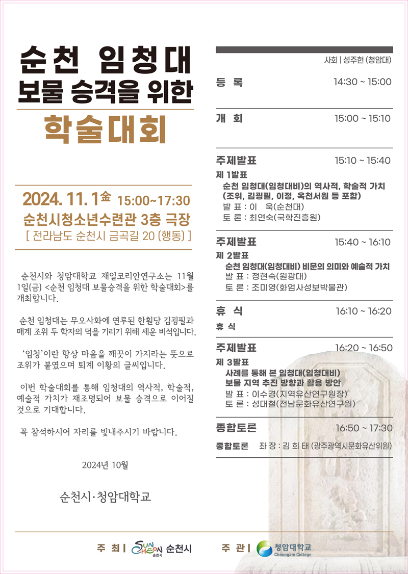 순천 임청대 보물 승격을 위한 학술대회
2024.11.1. 金 15시-17시30분 순천시청소년수련관 3층 극장(전라남도 순천시 금곡길 20(행동)
순천시와 청암대학교 재일코리안연구소는 11월1일(금) 순천 임청대 보물승격을 위한 학술대회를 개최합니다.
순천 임청대는 무오사화에 연루된 한훤당 김굉필과 매계 조위 두 학자의 덕을 기리기 위해 세운 비석입니다
임청이란 항상 마음을 깨끗이 가지라는 뜻으로 조위가 붙였으며 퇴계 이황의 글씨입니다
이번 학술대회를 통해 임청대의 역사적 학술적 예술적 가치가 재조명되어 보물 승격으로 이어질 것으로 기대합니다
꼭 참석하시어 자리를 빛내주시기 바랍니다.
2024년 10월 순천시 청암대학교
사회 성주현(청암대)
등록 14시30분-15시
개회 15시-15시10분
주제발표 15시10분-15시40분
제1발표 순천 임청대(임청대비)의 역사적, 학술적 가치(조위, 김굉필, 이정, 옥천서원 등 포함), 발표 이욱(순천대) 토론 최연숙(국학진흥원)
주제발표 15시40분-16시10분
제2발표 순천 임청대(임청대비) 비문의 의미와 예술적 가치, 발표 정현숙(원광대) 토론 조미영(화엄사성보박물관)
휴식 16시10분-16시20분
휴식
주제발표 16시20분-16시50분
제3발표 사례를 통해 본 임청대(임청대비) 보물 지역 추진 방향과 활용 방안
발표 이수경(지역유산연구원장) 토론 성대철(전남문화유산연구원)
종합토론 16시50분-17시30분
종합토론 좌장 김희태(광주광역시문화유산위원)
주최 순천시 주관 청암대학교