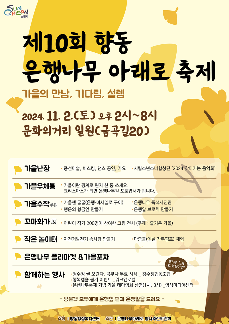 제10회 향동 은행나무아래로 축제
가을의 만남 기다림 설렘
2024.11.2.(토) 오후 2시-8시 문화의거리 일원(금곡길 20)
가을난장 풍선마술 버스킹 댄스공연 가요 시립소년소녀합창단 2024 찾아가는 음악회
가을우체통 가을이란 핑계로 편지 한 통 쓰세요 크리스마스가 되면 은행나무길 포토엽서가 갑니다
가을수작手作 가을엔 굽굽(은행 마시멜로 구이) 은행나무 즉석사진관 행운의 황금잎 만들기 은행알 브로치 만들기
꼬마화가展 어린이 작가 200명이 참여한 그림 전시 (주제 즐거운 가을)
작은 놀이터 자전거발전기 솜사탕만들기 마중물(옛날 작두펌프) 체험
은행나무 플리마켓 앤 가을포차
함께하는 행사 청수정 쌀 오란다 콤부차 무료 시식 청수정협동조합 행안부 인증 1호 마을기업
행복캡슐 뽑기 이벤트 워크앤로컬
은행나무축제 기념 가을 테마영화 상영(1시, 3시) 영상미디어센터
방문객 모두에게 은행잎 핀과 은행알을 드려요
주최 향동행정복지센터 주관 은행나무아래로 행사추진위원회