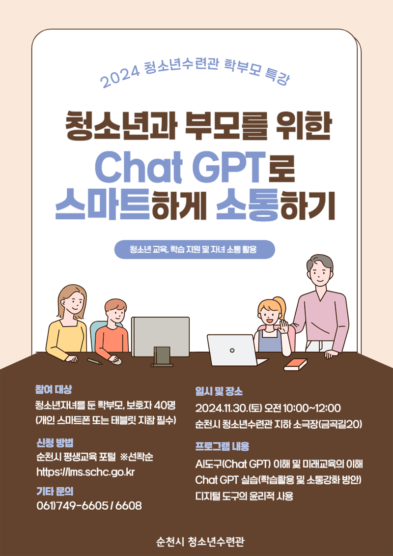 2024 청소년수련관 학부모 특강
청소년과 부모를 위한 Chat GPT로 스마트하게 소통하기
청소년교육, 학습 지원 및 자녀 소통 활용
참여대상 청소년자녀를 둔 학부모, 보호자 40명(개인 스마트폰 또는 태블릿 지참 필수)
일시및 장소 2024.11.30.(토) 오전 10시-12시
순천시 청소년수련관 지하 소극장(금곡길20)
신청방법 순천시 평생교육 포털 선착순
프로그램 내용
AI도구(Chat GPT) 이해 및 미래교육의 이해 Chat GPT 실습(학습활용 및 소통강화 방안) 디지털 도구의 윤리적 사용
기타문의 061)749-6605, 6608
순천시 청소년수련관