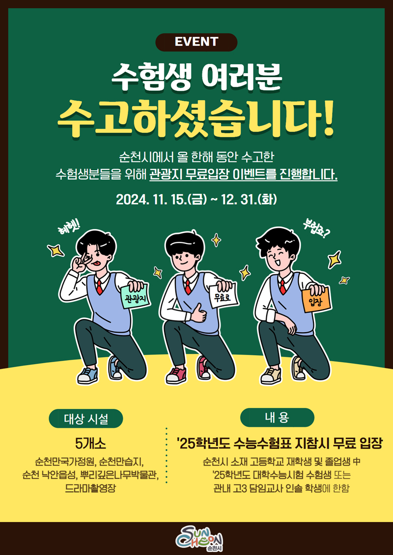 EVENT
수험생 여러분 수고하셨습니다.
순천시에서 올 한해 동안 수고한 수험생분들을 위해 관광지 무료입장 이벤트를 진행합니다.
2024.11.15.(금)-12.31.(화)
관광지 무료로 입장
대상시설 5개소 순천만국가정원, 순천만습지, 순천낙안읍성, 뿌리깊은나무박물관, 드라마촬영장
내용 25학년도 수능수험표 지참시 무료 입장
순천시 소재 고등학교 재학생 및 졸업생 中 25학년도 대학수능시험 수험생 또는 관내 고3 담임교사 인솔 학생에 한함