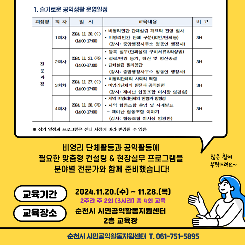 1. 슬기로운 공익생활 운영일정
(해당이미지는 표로 구성되었습니다. 과정명 회차, 일시, 교육내용, 비고를 나타냅니다)
전문과정 1회차, 2024.11.20.(수) 14시-17시, 비영리민간 단체설립 개요와 진행절차 비영리민간 단체 구분(법인, 단체 등) 강사 중앙행정사무소 정동연 행정사, 3H
전문과정 2회차, 2024.11.21.(목) 14시-17시, 등록 실무(단체설립 구비서류앤작성법) 설립,변경 등기 해산 및 청산종결 단체설립 질의응답 강사 중앙행정사무소 정동연 행정사, 3H
전문과정 3회차, 2024.11.27.(수) 14시-17시, 비영리단체의 사회적 역할 비영리단체의 발전과 공익실천 강사 재미난 협동조합 이사장 임경환, 3H
전문과정 4회차, 2024.11.28.(목) 14시-17시, 지역 비영리단체의 현황과 방향성 지역 협동조합 운영 및 사례발표-재미난 협동조합 이야기 강사 협동조합 이사장 임경환, 3H
상기 일정과 프로그램은 센터 사정에 따라 변경될 수 있음
비영리 단체활동과 공익활동에 필요한 맞춤형 컨설팅 앤 현장실무 프로그램을 분야별 전문가와 함께 준비했습니다.
교육기간 2024.11.20.(수)-11.28.(목) 2주간 주2회(3시간) 총 4회 교육
교육장소 순천시 시민공익활동지원센터 2층 교육장
순천시 시민공익활동지원센터 T.061-751-5895