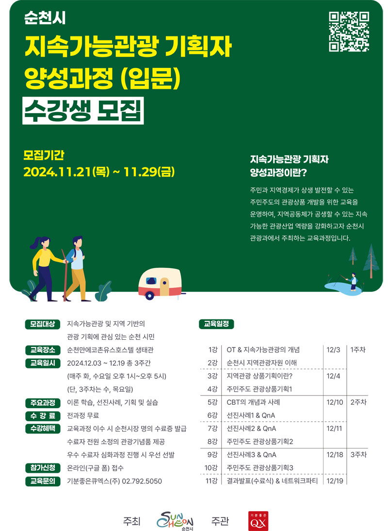 순천시 지속가능관광 기획자 양성과정(입문) 수강생 모집
모집기간 2024.11.21.(목)-11.29.(금)
지속가능관광 기획자 양성과정이란
주민과 지역경제가 상생 발전할 수 있는 주민주도의 관광상품 개발을 위한 교육을 운영하여, 지역공동체가 공생할 수 있는 지속 가능한 관광산업 역량을 강화하고자 순천시 관광과에서 주최하는 교육과정입니다.
모집대상 지속가능관광 및 지역 기반의 관광 기획에 관심 있는 순천시민
교육장소 순천만에코촌유스호스텔 생태관
교육일시 2024.12.0.-12.19. 총 3주간(매주 화,수요일 오후1시-오후5시) (단, 3주차는 수,목요일)
주요과정 이론학습, 선진사례, 기획 및 실습
수강료 전과정 무료
수강혜택 교육과정 이수 시 순천시장 명의 수료증 발급 수료자 전원 소정의 관광기념품 제공 우수 수료자 심화과정 진행 시 우선 선발
참가신청 온라인(구글 폼) 접수
교육문의 기분좋은큐엑스(주) 02.792.5050.
교육일정
1강 OT앤지속가능관광의 개념 12.3. 1주차
2강 순천시 지역관광자원 이해
3강 지역관광 상품기획이란 12.4.
4강 주민주도 관광상품기획1
5강 CBT의 개념과 사례 12.10. 2주차
6강 선진사례1앤QnA
7강 선진사례2앤QnA 12.11.
8강 주민주도 관광상품기획2
9강 선진사례3앤QnA 12.18. 3주차
10강 주민주도 관광상품기획3
11강 결과발표(수료식) 앤 네트워크파티 12.19.
주최 순천시 주관 기분좋은QX