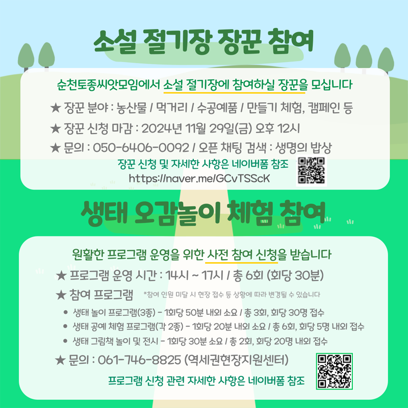 소설 절기장 장꾼 참여
순천토종씨앗모임에서 소설 절기장에 참여하실 장꾼을 모십니다
장꾼 분야 농산물 먹거리 수공예품 만들기체험,캠페인 등
장꾼신청마감 2024년 11월 29일(금) 오후 12시
문의 050-6406-0092 오픈채팅 검색  생명의 밥상
장꾼신청 및 자세한 사항은 네이버폼 참조
생태 오감놀이 체험 참여
원활한 프로그램 운영을 위한 사전 참여신청을 받습니다
프로그램 운영 시간  14시-17시 총6회(회당 30분)
참여프로그램  참여인원 미달 시 현장 접수 등 상황에 따라 변경될 수 있습니다
생태놀이 프로그램(3종) -1회당 50분 내외 소요 총3회 회당 30명 접수
생태공예체험프로그램(각2종) - 1회당 20분 내외 소요  총6회, 회당 5명 내외 접수
생태 그림책 놀이 및 전시 - 1회당 30분 소요 총2회, 회당 20명 내외 접수
문의 061-746-8825(역세권현장지원센터) 
프로그램 신청 관련 자세한 사항은 네이버 폼 참조