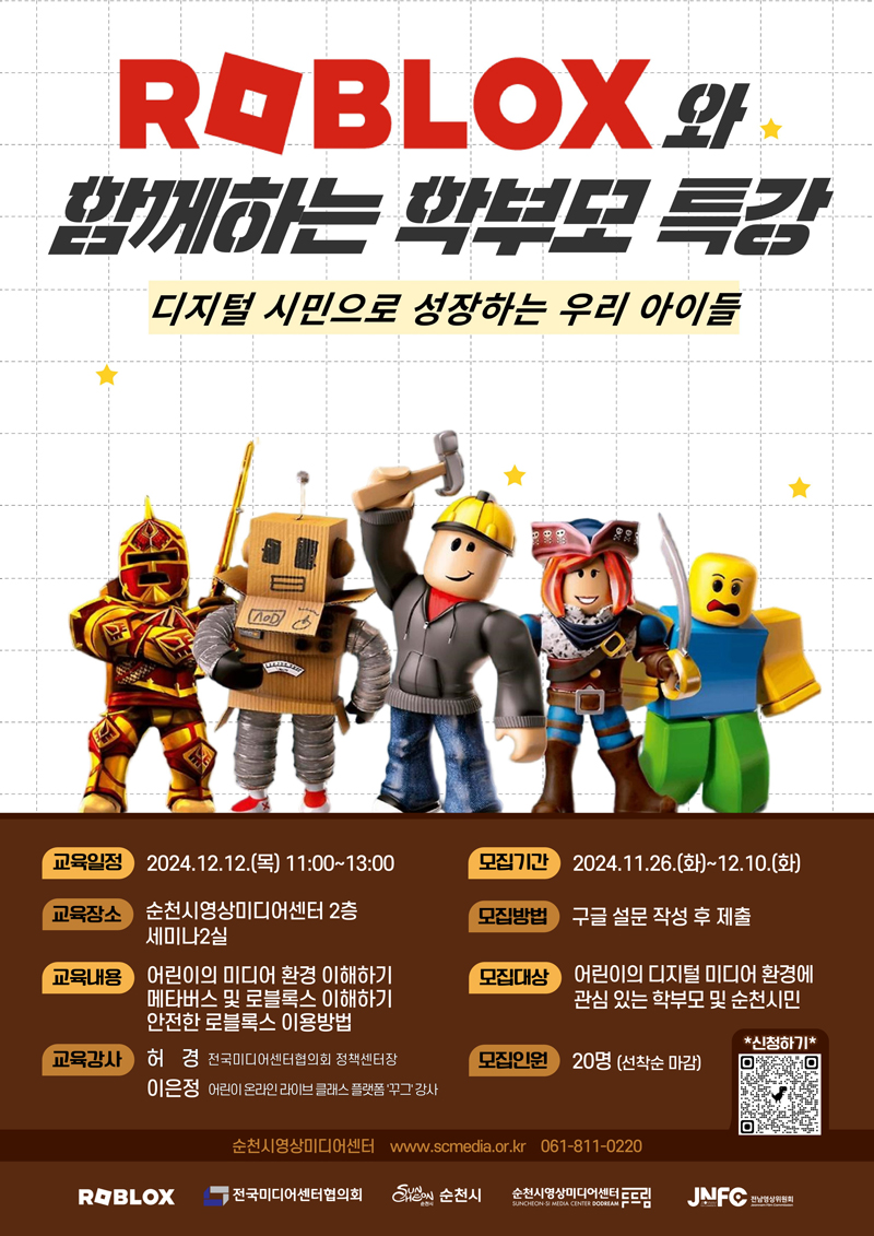 ROBLOX와 함께하는 학부모 특강
디지털 시민으로 성장하는 우리 아이들
교육일정 2024.12.12.(목) 11시-13시
모집기간 2024.11.26.(화)-12.10.(화)
교육장소 순천시영상미디어센터 2층 세미나2실
모집방법 구글 설문 작성 후 제출
교육내용 어린이의 미디어 환경 이해하기 메타버스 및 로블록스 이해하기 안전한 로블록스 이용방법
모집대상 어린이의 디지털 미디어 환경에 관심 잇는 학부모 및 순천시민
교육강사 허경 전국미디어센터협의회 정책센터장 이은정 어린이 온라인 라이브 클래스 플랫폼 꾸그강사
모집인원 20명(선착순 마감)
순천시영상미디어센터 www.scmedia.or.kr 061-811-0220
ROBLOX, 전국미디어센터협의회, 순천시, 순천시영상미디어센터두드림, JNFO전남영상위원회