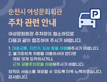 여성문화회관 주차장이 협소하므로 다음과 같이 협조하여 주시기 바랍니다. 1. 대중교통, 자전거, 도보 등을 이용해주시기 바랍니다. 2. 불가피하게 차량을 이용하셔야 한다면 여유 있게 도착하시거나 근처 공영주차장을 이용해주시기 바랍니다. 최적의 서비스를 제공할 수 있도록 더욱 노력하겠습니다. 감사합니다.